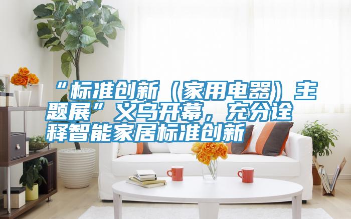 “標(biāo)準(zhǔn)創(chuàng)新（家用電器）主題展”義烏開幕，充分詮釋智能家居標(biāo)準(zhǔn)創(chuàng)新